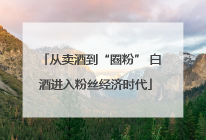 从卖酒到“圈粉” 白酒进入粉丝经济时代