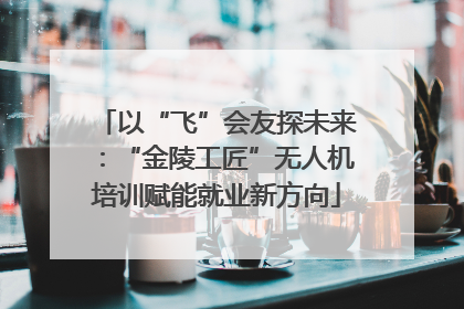 以“飞”会友探未来：“金陵工匠”无人机培训赋能就业新方向