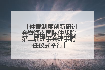 仲裁制度创新研讨会暨海南国际仲裁院第二届理事会理事聘任仪式举行