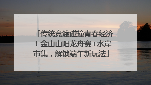 传统竞渡碰撞青春经济！金山山阳龙舟赛+水岸市集，解锁端午新玩法