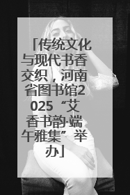传统文化与现代书香交织，河南省图书馆2025“艾香书韵·端午雅集”举办