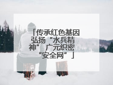 传承红色基因 弘扬“水兵精神” 广元织密“安全网”