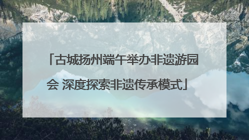 古城扬州端午举办非遗游园会 深度探索非遗传承模式