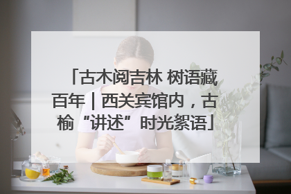 古木阅吉林 树语藏百年｜西关宾馆内，古榆“讲述”时光絮语
