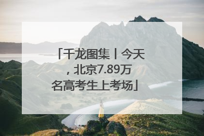 千龙图集丨今天，北京7.89万名高考生上考场