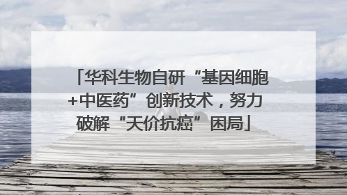 华科生物自研“基因细胞+中医药”创新技术，努力破解“天价抗癌”困局