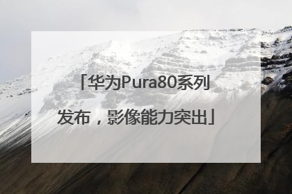 华为Pura80系列发布，影像能力突出