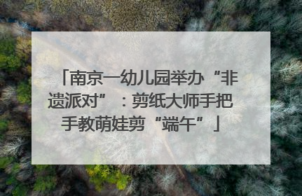 南京一幼儿园举办“非遗派对”：剪纸大师手把手教萌娃剪“端午”