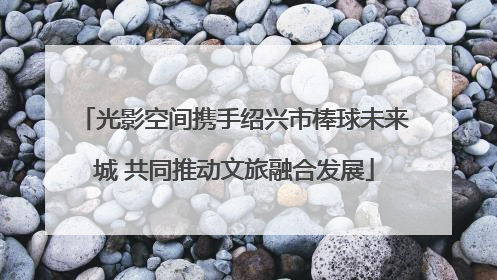 光影空间携手绍兴市棒球未来城 共同推动文旅融合发展