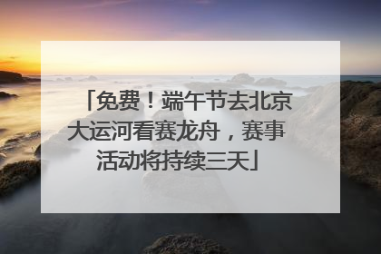 免费！端午节去北京大运河看赛龙舟，赛事活动将持续三天