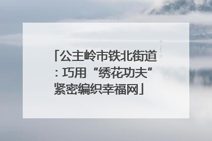 公主岭市铁北街道：巧用“绣花功夫”紧密编织幸福网