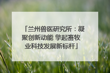 兰州兽医研究所：凝聚创新动能 擎起畜牧业科技发展新标杆