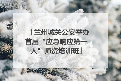 兰州城关公安举办首届“应急响应第一人”师资培训班