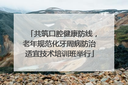 共筑口腔健康防线，老年规范化牙周病防治适宜技术培训班举行