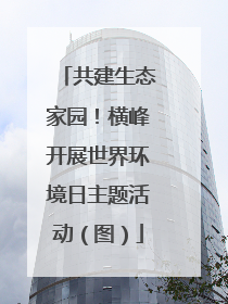 共建生态家园！横峰开展世界环境日主题活动（图）
