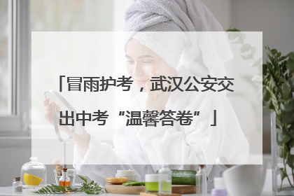 冒雨护考，武汉公安交出中考“温馨答卷”