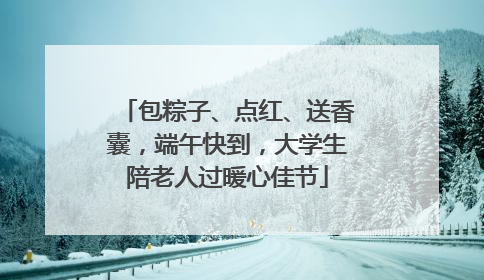包粽子、点红、送香囊，端午快到，大学生陪老人过暖心佳节