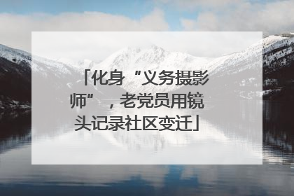 化身“义务摄影师”，老党员用镜头记录社区变迁
