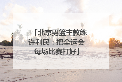 北京男篮主教练许利民：把全运会每场比赛打好