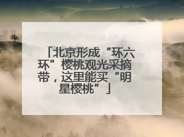 北京形成“环六环”樱桃观光采摘带，这里能买“明星樱桃”