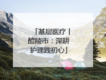基层医疗丨醴陵市：深耕护理践初心