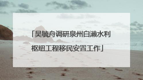 吴毓舟调研泉州白濑水利枢纽工程移民安置工作