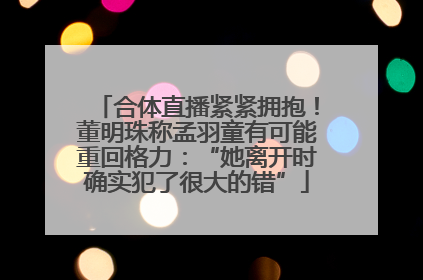 合体直播紧紧拥抱！董明珠称孟羽童有可能重回格力：“她离开时确实犯了很大的错”