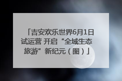 吉安欢乐世界6月1日试运营 开启“全域生态旅游”新纪元（图）