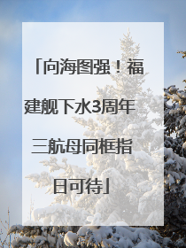 向海图强！福建舰下水3周年 三航母同框指日可待