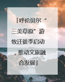 呼伦贝尔“三美草原”游牧迁徙季启动，推动文旅融合发展