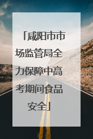 咸阳市市场监管局全力保障中高考期间食品安全