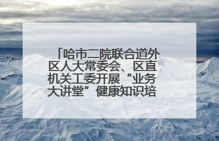 哈市二院联合道外区人大常委会、区直机关工委开展“业务大讲堂”健康知识培训暨大型义诊活动