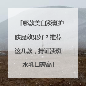 哪款美白淡斑护肤品效果好？推荐这几款，持证淡斑水乳口碑高