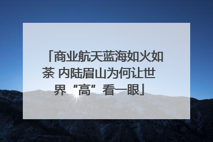 商业航天蓝海如火如荼 内陆眉山为何让世界“高”看一眼