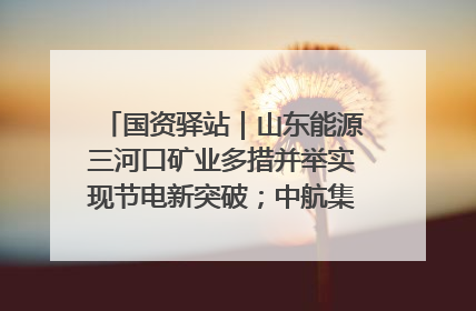 国资驿站｜山东能源三河口矿业多措并举实现节电新突破；中航集团开通广州—北京—格拉斯哥全货机航线