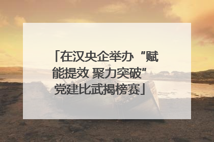 在汉央企举办“赋能提效 聚力突破”党建比武揭榜赛