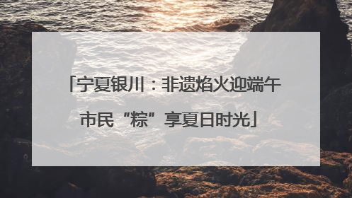 宁夏银川：非遗焰火迎端午 市民“粽”享夏日时光
