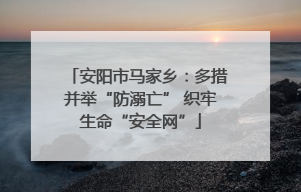 安阳市马家乡：多措并举“防溺亡” 织牢生命“安全网”