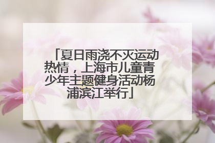 夏日雨浇不灭运动热情，上海市儿童青少年主题健身活动杨浦滨江举行