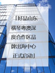 好品山东横琴粤澳深度合作区品牌出海中心正式启动