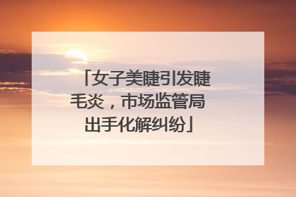 女子美睫引发睫毛炎，市场监管局出手化解纠纷