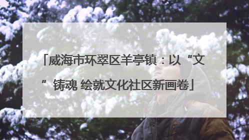威海市环翠区羊亭镇：以“文”铸魂 绘就文化社区新画卷