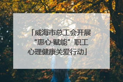 威海市总工会开展“惠心·赋能”职工心理健康关爱行动