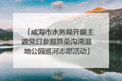 威海市水务局开展主题党日参观暨桑沟湾湿地公园巡河志愿活动