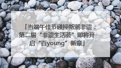 当端午佳节碰撞新潮非遗：第二届“非遗生活荟”即将开启“百young”新章