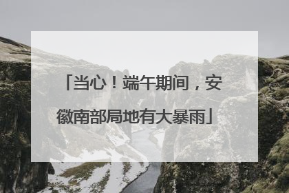 当心！端午期间，安徽南部局地有大暴雨