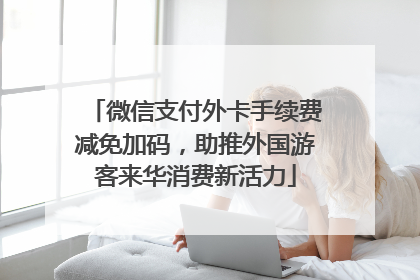 微信支付外卡手续费减免加码，助推外国游客来华消费新活力