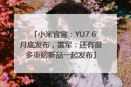 小米官宣：YU7 6月底发布，雷军：还有很多重磅新品一起发布