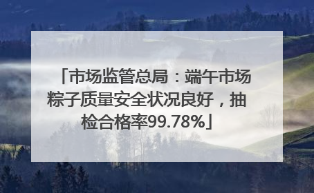 市场监管总局：端午市场粽子质量安全状况良好，抽检合格率99.78%