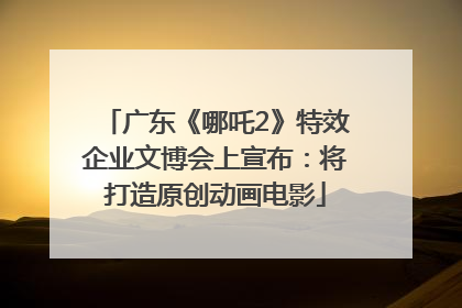 广东《哪吒2》特效企业文博会上宣布：将打造原创动画电影